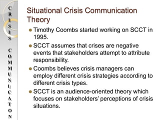 Situational Crisis Communication
Theory
⚫ Timothy Coombs started working on SCCT in
1995.
⚫ SCCT assumes that crises are negative
events that stakeholders attempt to attribute
responsibility.
⚫ Coombs believes crisis managers can
employ different crisis strategies according to
different crisis types.
⚫ SCCT is an audience-oriented theory which
focuses on stakeholders’ perceptions of crisis
situations.
C
R
I
S
I
S
C
O
M
M
U
N
I
C
A
T
O
N
 