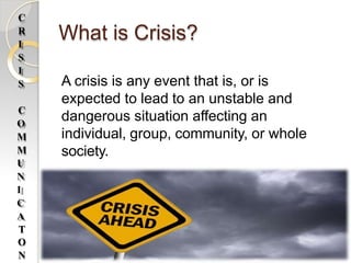 What is Crisis?
A crisis is any event that is, or is
expected to lead to an unstable and
dangerous situation affecting an
individual, group, community, or whole
society.
C
R
I
S
I
S
C
O
M
M
U
N
I
C
A
T
O
N
 