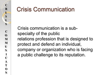 Crisis Communication
Crisis communication is a sub-
specialty of the public
relations profession that is designed to
protect and defend an individual,
company or organization who is facing
C
R
I
S
I
S
C
O
M
M
U
N
a public challenge to its reputation.
I
C
A
T
O
N
 