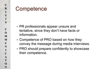 Competence
 PR professionals appear unsure and
tentative, since they don’t have facts or
information.
 Competence of PRO based on how they
convey the message during media interviews.
 PRO should prepare confidently to showcase
their competence.
C
R
I
S
I
S
C
O
M
M
U
N
I
C
A
T
O
N
 