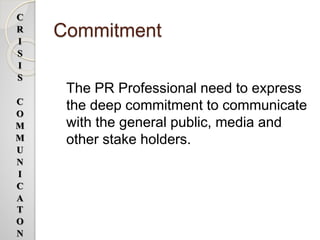 Commitment
The PR Professional need to express
the deep commitment to communicate
with the general public, media and
other stake holders.
C
R
I
S
I
S
C
O
M
M
U
N
I
C
A
T
O
N
 