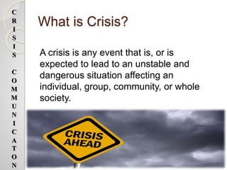 What is Crisis?
A crisis is any event that is, or is
expected to lead to an unstable and
dangerous situation affecting an
individual, group, community, or whole
society.
C
R
I
S
I
S
C
O
M
M
U
N
I
C
A
T
O
N
 