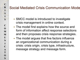 Social Mediated Crisis Communication Mode
 SMCC model is introduced to investigate
crisis management in online context.
 The model first explains how the source and
form of information affect response selections
and then proposes crisis response strategies.
 The model argues that five factors influence
an organizational communication during a
crisis: crisis origin, crisis type, infrastructure,
message strategy and message form.
C
R
I
S
I
S
C
O
M
M
U
N
I
C
A
T
O
N
 