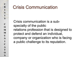 Crisis Communication
Crisis communication is a sub-
specialty of the public
relations profession that is designed to
protect and defend an individual,
company or organization who is facing
a public challenge to its reputation.
C
R
I
S
I
S
C
O
M
M
U
N
I
C
A
T
O
N
 