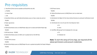 Pre-requisites
@2020 Razor Technology www.razor-tech.com 11
1. SharePoint Online license available and SharePoint site URL
a. YES/NO
b. License Type
c. URL
2. SharePoint Online user with Admin/Contribute access to Team create site and List
YES/NO
3. Power app license
YES/NO
4. Admin/Contribute access to O365/Power App user to create and Publish Power App
YES/NO
5. MS Flow license YES/NO
6. Admin/Contribute access to O365 user to upload and run the MS flow
YES/NO
7. Power BI Pro license
YES/NO
8. Admin/Contribute access to O365/Power BI user to upload and publish the Power BI Report
YES/NO
9. MS Teams license
YES/NO
10. Admin/Contribute access to O365/Teams User to create team
YES/NO
11.Distribution list Object ID from Azure Active Directory to send push notification/ email
YES/NO
12. Distribution list or List of users for Crisis Response Team
a. DL
b. Users
13. DL/Office 365 group/ list of employees for crisis app
a. DL
b. Employee List
Note: To start the setup of Crisis App, we required all the
above permissions and account credentials.
 