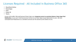 @2020 Razor Technology www.razor-tech.com 12
Licenses Required – All Included in Business Office 365
• SharePoint Online
• PowerApps
• Flow
• Power BI
• Teams
As part of this effort, Microsoft giving all Power Apps users temporary access to a premium feature, Power Apps Push
Notifications, so you won't need any premium licenses to use Power Apps to push information to users. We have
reclassified Push Notifications as a standard connector for the duration of the COVID-19 crisis.
 