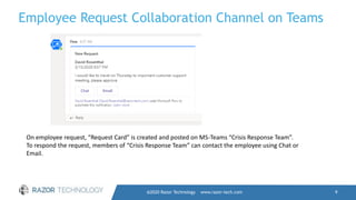Employee Request Collaboration Channel on Teams
@2020 Razor Technology www.razor-tech.com 9
On employee request, “Request Card” is created and posted on MS-Teams “Crisis Response Team”.
To respond the request, members of “Crisis Response Team” can contact the employee using Chat or
Email.
 