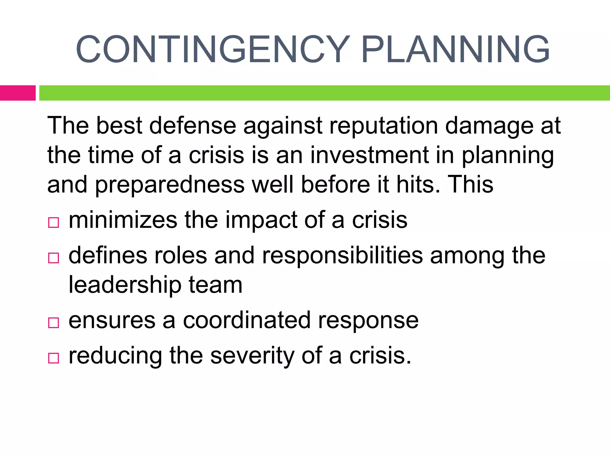 The best defense against reputation damage at
the time of a crisis is an investment in planning
and preparedness well before it hits. This
 minimizes the impact of a crisis
 defines roles and responsibilities among the
leadership team
 ensures a coordinated response
 reducing the severity of a crisis.
CONTINGENCY PLANNING
 