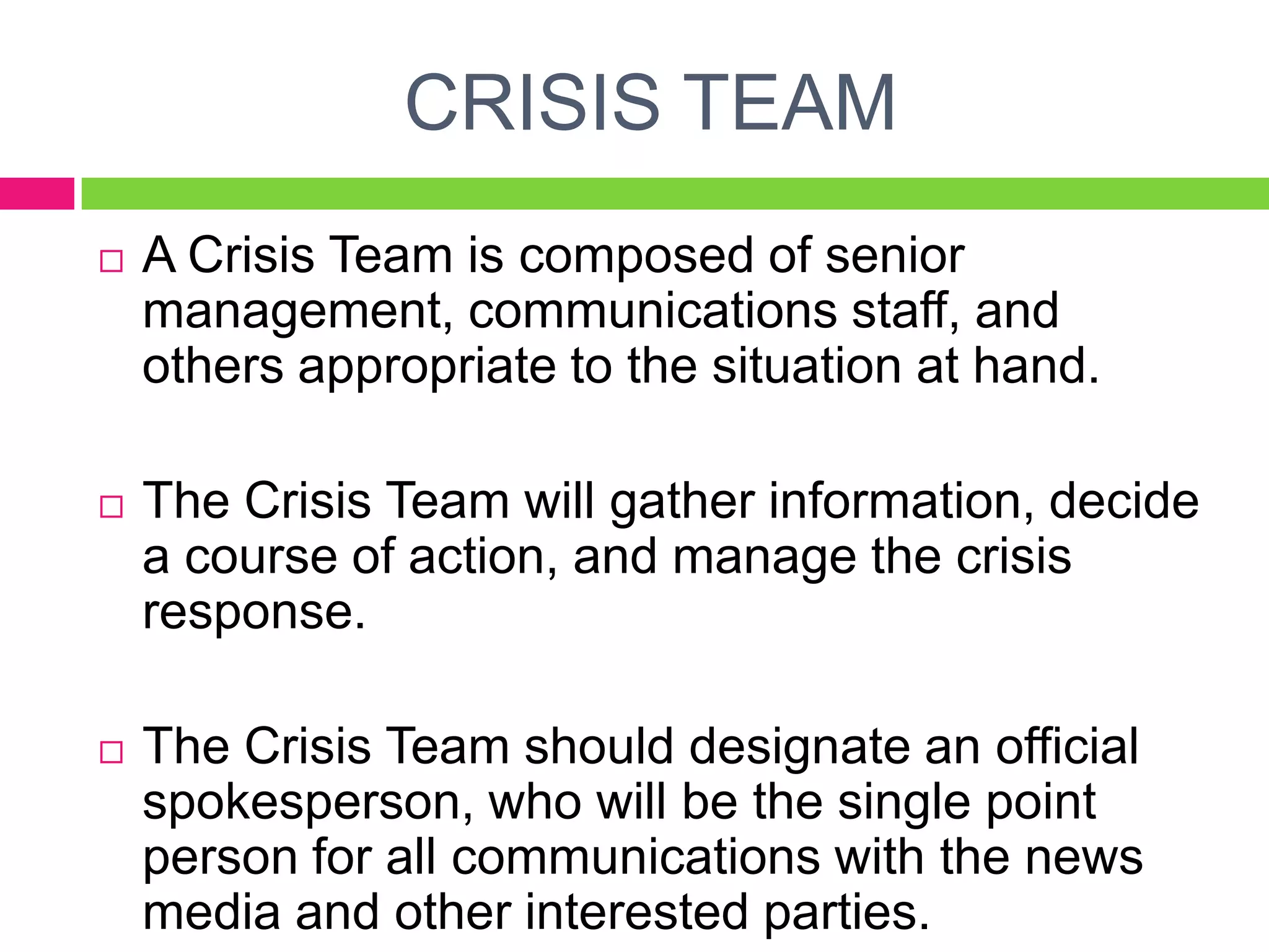CRISIS TEAM
 A Crisis Team is composed of senior
management, communications staff, and
others appropriate to the situation at hand.
 The Crisis Team will gather information, decide
a course of action, and manage the crisis
response.
 The Crisis Team should designate an official
spokesperson, who will be the single point
person for all communications with the news
media and other interested parties.
 