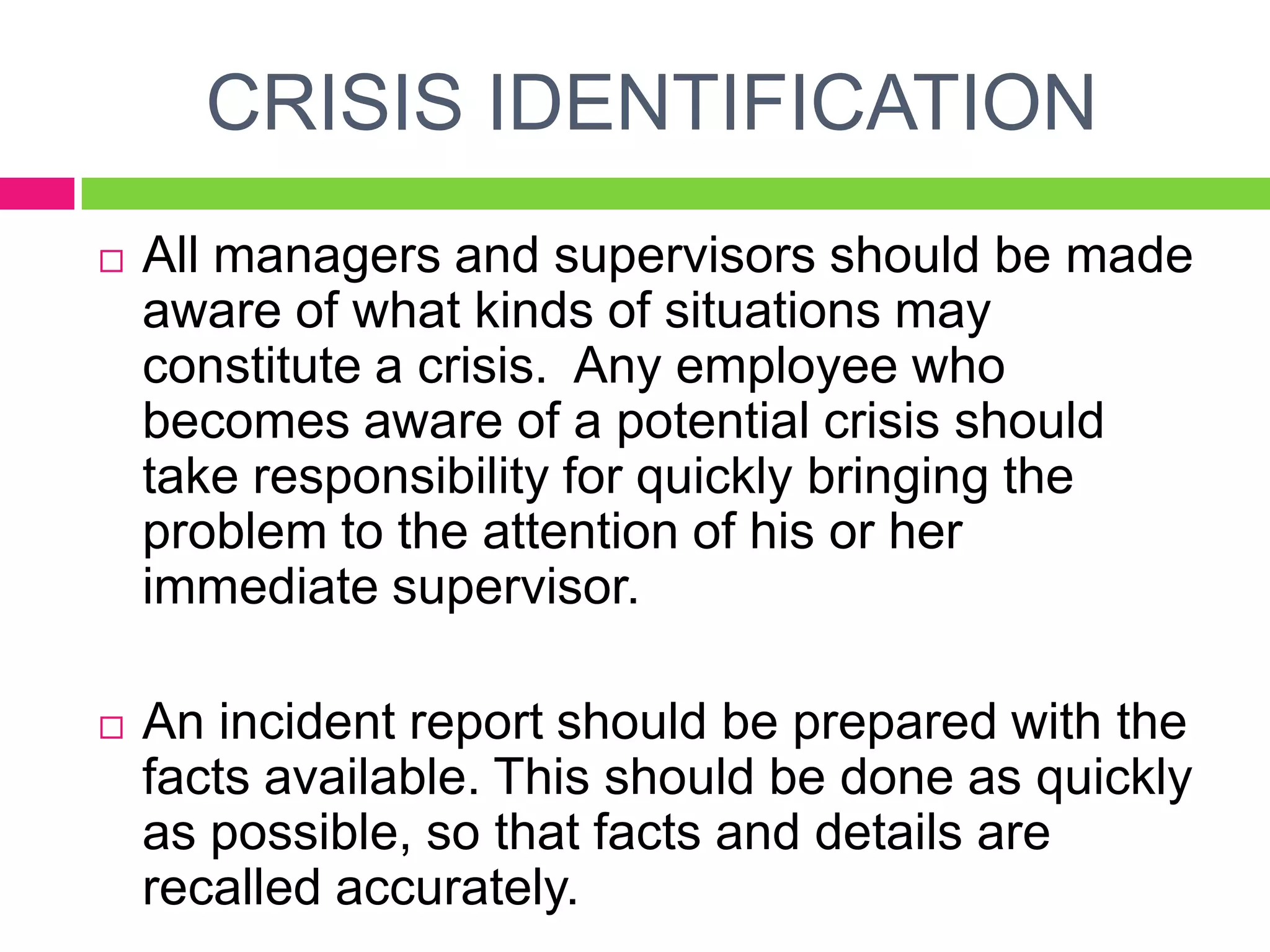 CRISIS IDENTIFICATION
 All managers and supervisors should be made
aware of what kinds of situations may
constitute a crisis. Any employee who
becomes aware of a potential crisis should
take responsibility for quickly bringing the
problem to the attention of his or her
immediate supervisor.
 An incident report should be prepared with the
facts available. This should be done as quickly
as possible, so that facts and details are
recalled accurately.
 
