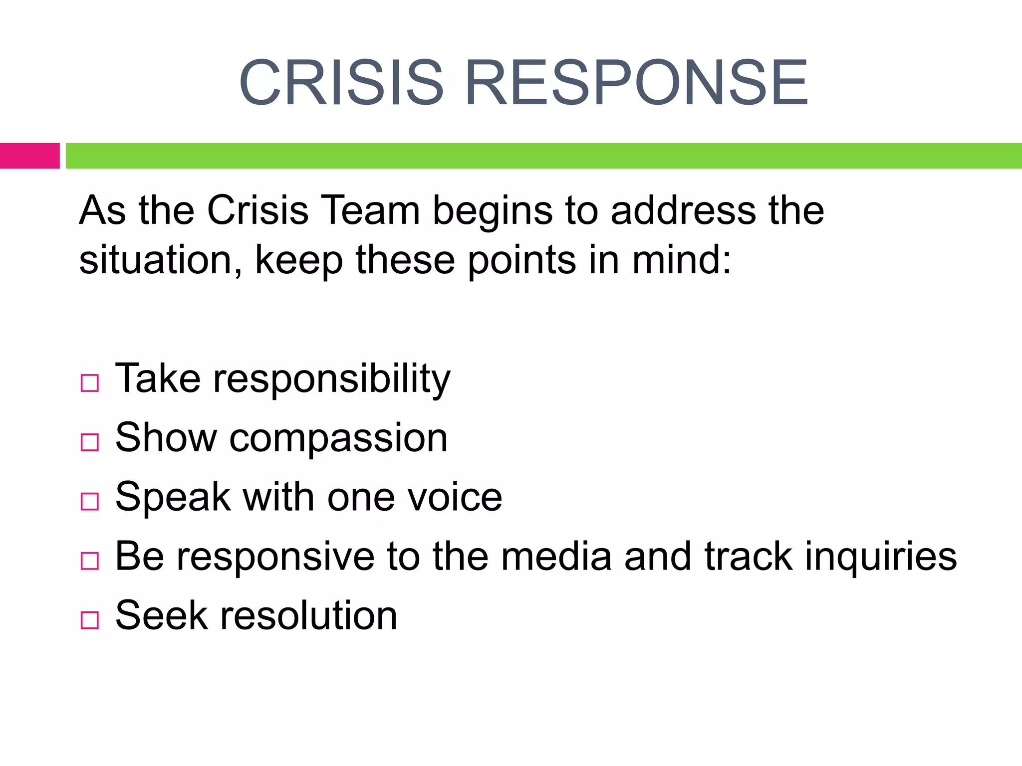 CRISIS RESPONSE
As the Crisis Team begins to address the
situation, keep these points in mind:
 Take responsibility
 Show compassion
 Speak with one voice
 Be responsive to the media and track inquiries
 Seek resolution
 