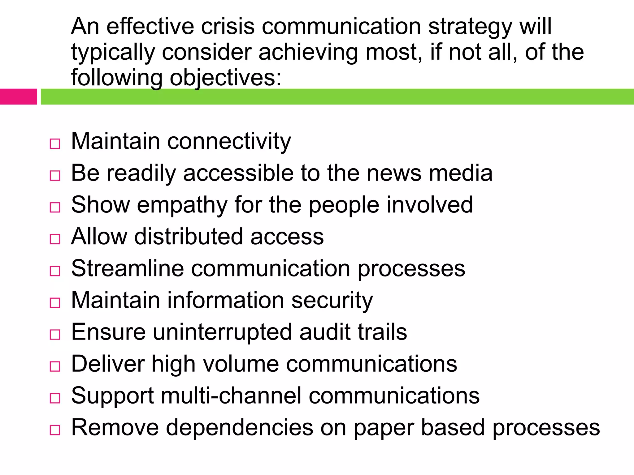 An effective crisis communication strategy will
typically consider achieving most, if not all, of the
following objectives:
 Maintain connectivity
 Be readily accessible to the news media
 Show empathy for the people involved
 Allow distributed access
 Streamline communication processes
 Maintain information security
 Ensure uninterrupted audit trails
 Deliver high volume communications
 Support multi-channel communications
 Remove dependencies on paper based processes
 