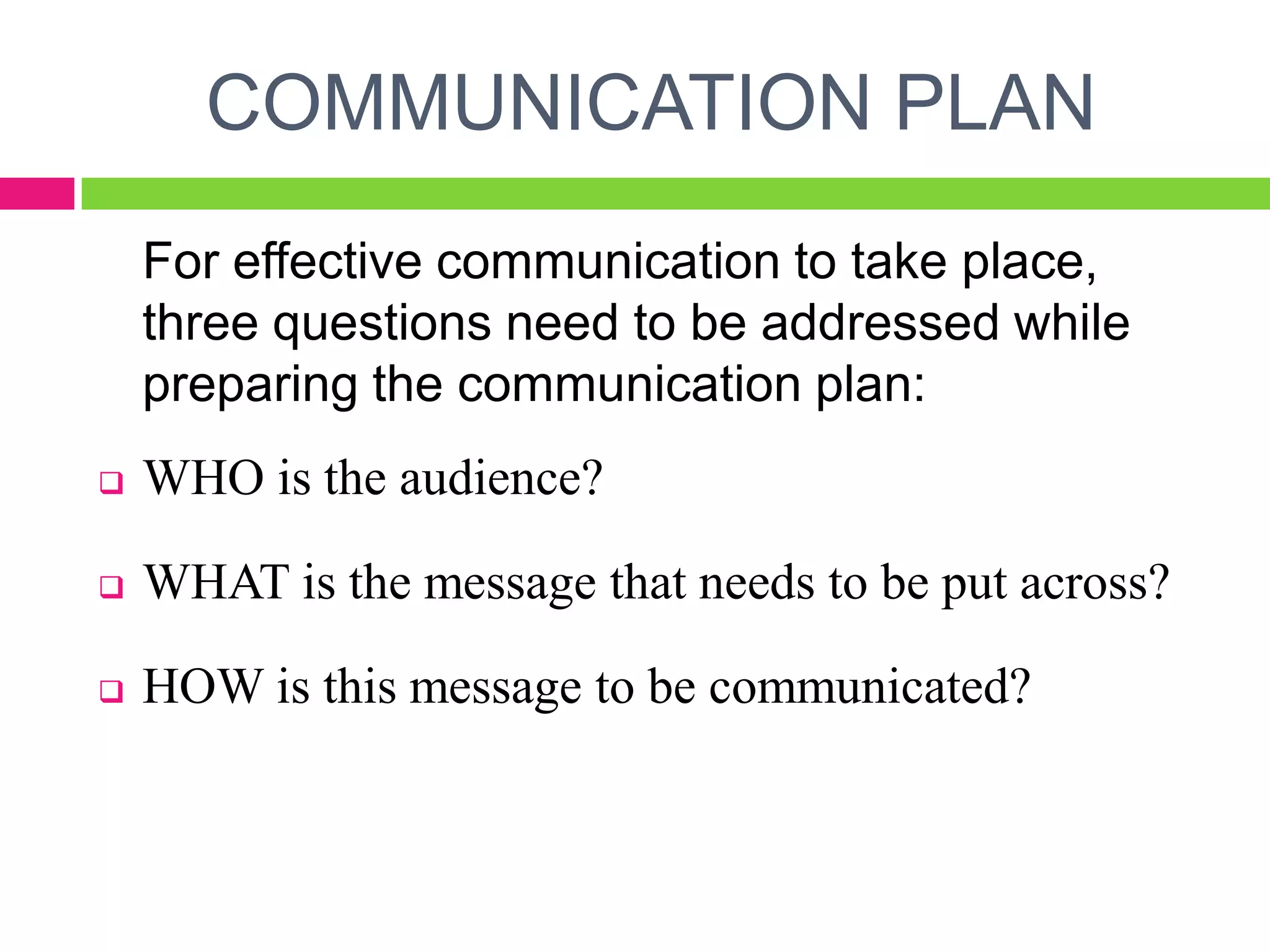 COMMUNICATION PLAN
For effective communication to take place,
three questions need to be addressed while
preparing the communication plan:
 WHO is the audience?
 WHAT is the message that needs to be put across?
 HOW is this message to be communicated?
 