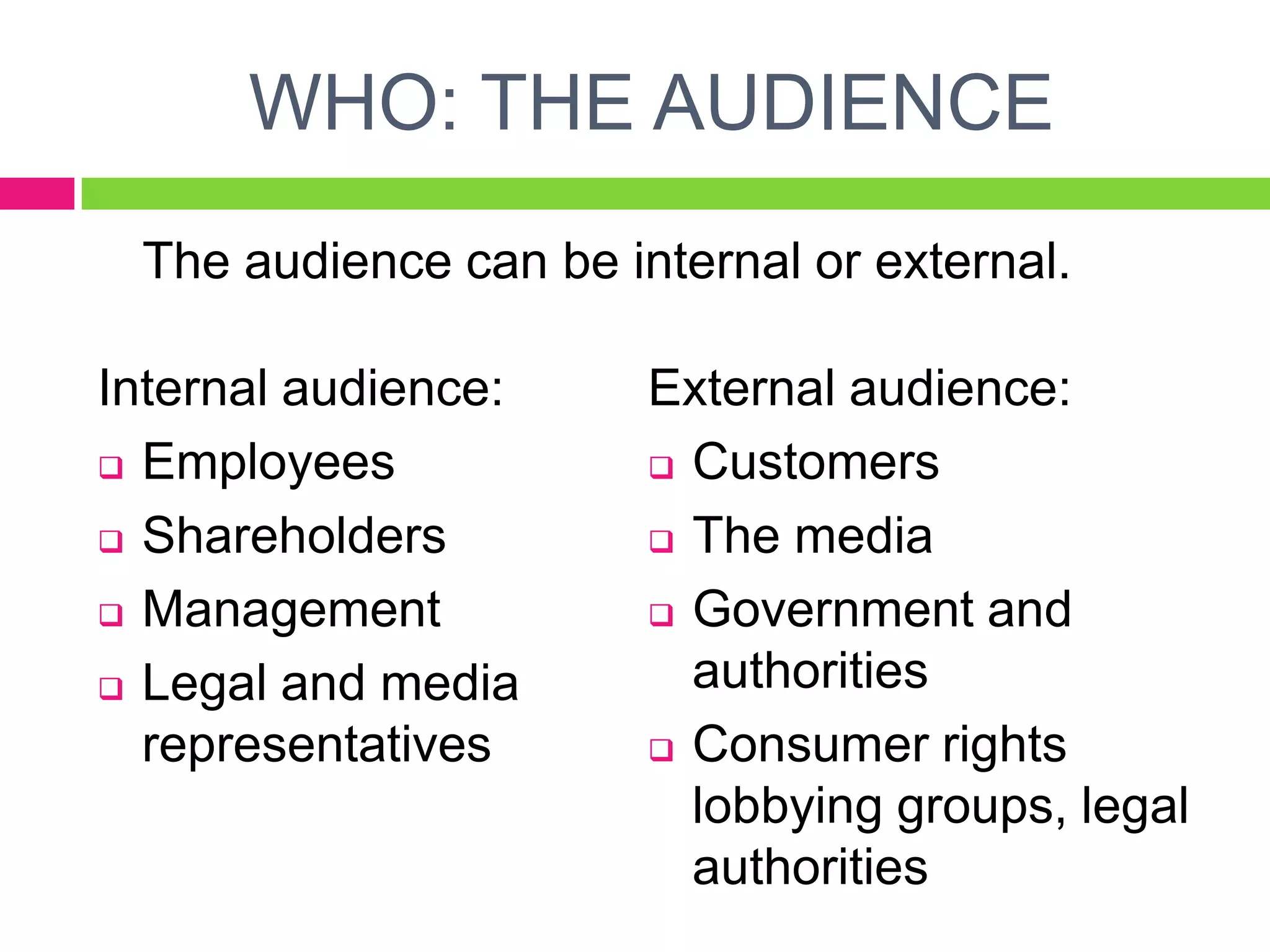 WHO: THE AUDIENCE
The audience can be internal or external.
Internal audience:
 Employees
 Shareholders
 Management
 Legal and media
representatives
External audience:
 Customers
 The media
 Government and
authorities
 Consumer rights
lobbying groups, legal
authorities
 