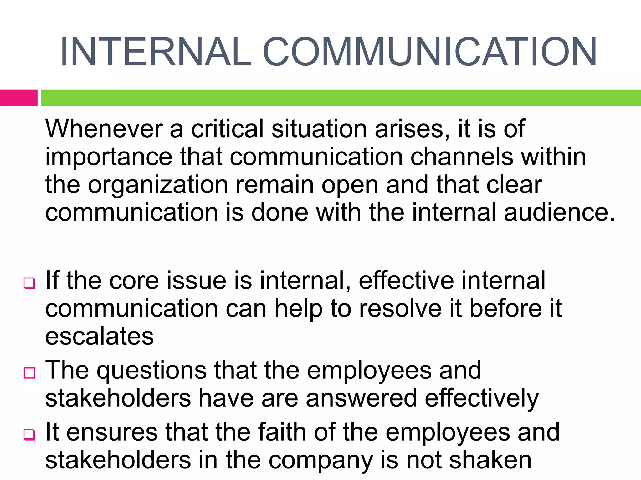 INTERNAL COMMUNICATION
Whenever a critical situation arises, it is of
importance that communication channels within
the organization remain open and that clear
communication is done with the internal audience.
 If the core issue is internal, effective internal
communication can help to resolve it before it
escalates
 The questions that the employees and
stakeholders have are answered effectively
 It ensures that the faith of the employees and
stakeholders in the company is not shaken
 