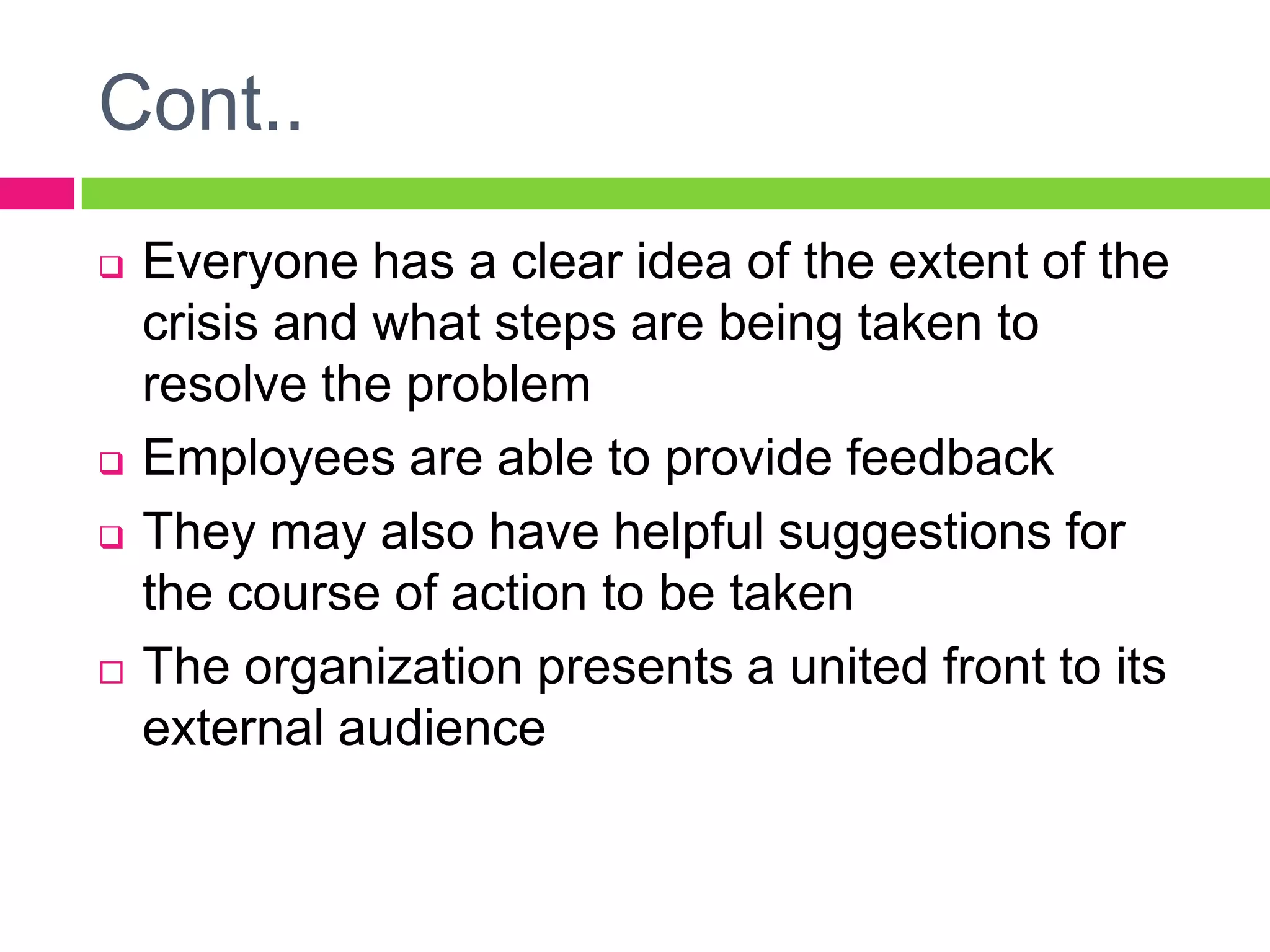  Everyone has a clear idea of the extent of the
crisis and what steps are being taken to
resolve the problem
 Employees are able to provide feedback
 They may also have helpful suggestions for
the course of action to be taken
 The organization presents a united front to its
external audience
Cont..
 