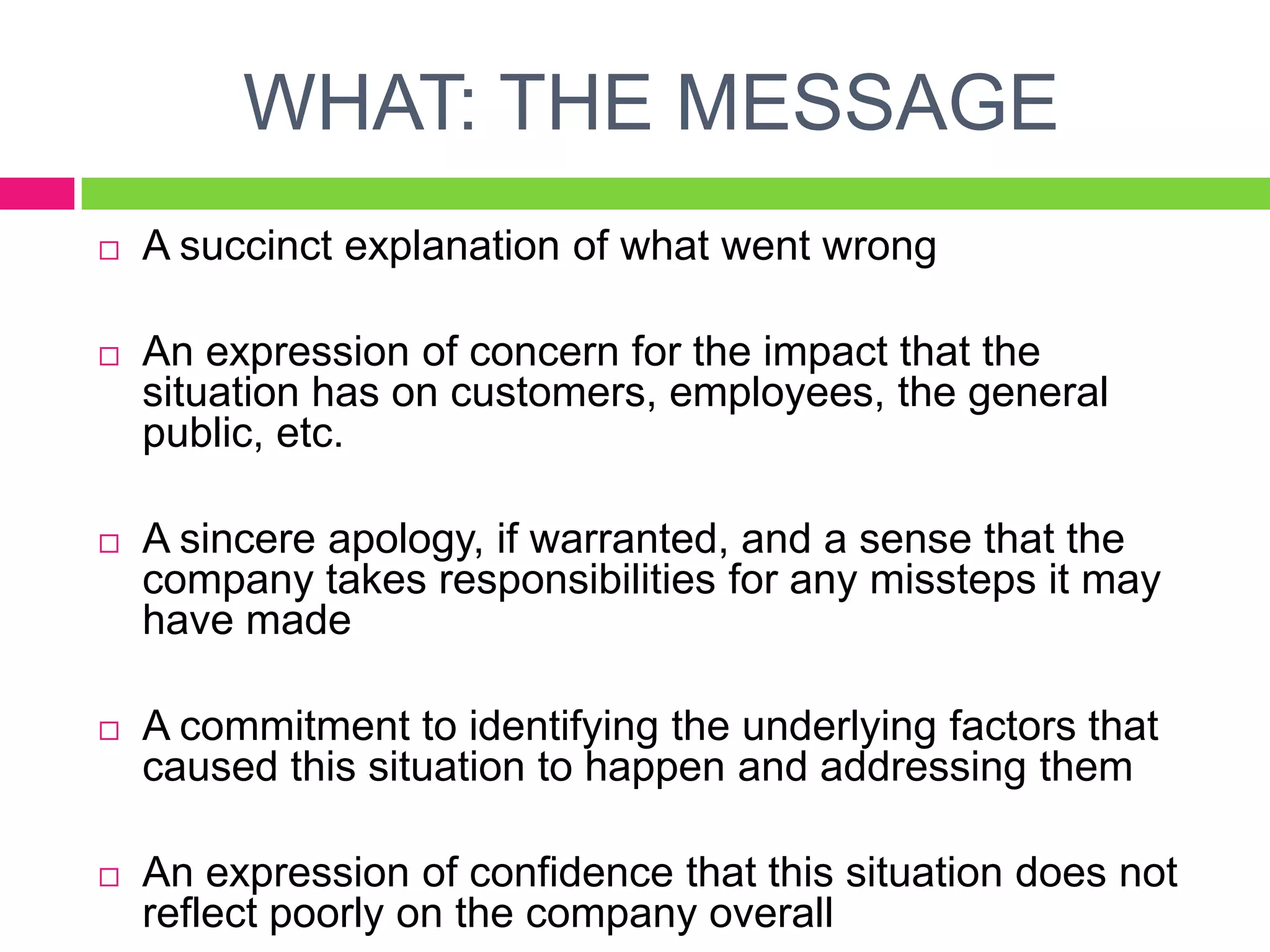WHAT: THE MESSAGE
 A succinct explanation of what went wrong
 An expression of concern for the impact that the
situation has on customers, employees, the general
public, etc.
 A sincere apology, if warranted, and a sense that the
company takes responsibilities for any missteps it may
have made
 A commitment to identifying the underlying factors that
caused this situation to happen and addressing them
 An expression of confidence that this situation does not
reflect poorly on the company overall
 