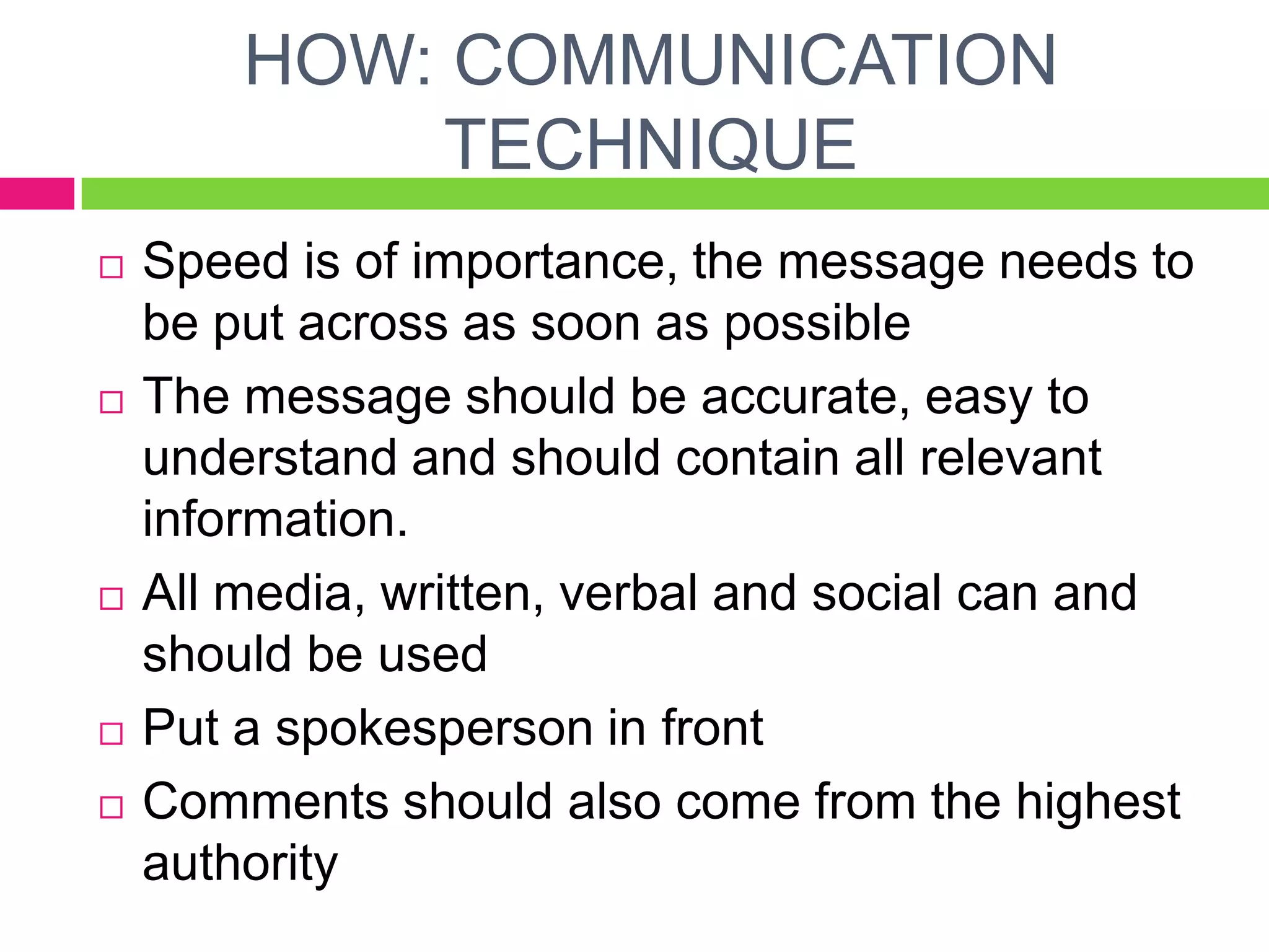 HOW: COMMUNICATION
TECHNIQUE
 Speed is of importance, the message needs to
be put across as soon as possible
 The message should be accurate, easy to
understand and should contain all relevant
information.
 All media, written, verbal and social can and
should be used
 Put a spokesperson in front
 Comments should also come from the highest
authority
 