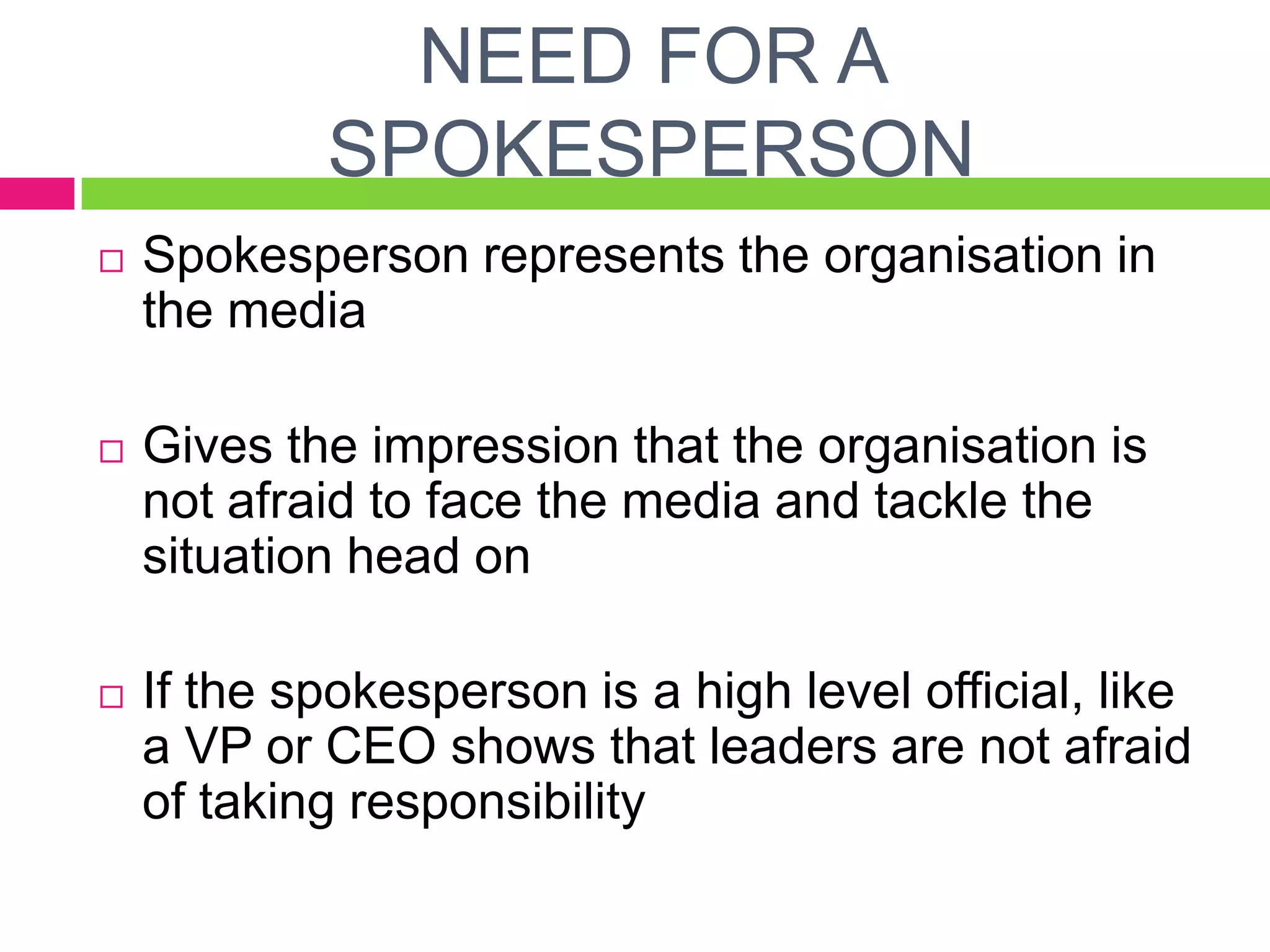 NEED FOR A
SPOKESPERSON
 Spokesperson represents the organisation in
the media
 Gives the impression that the organisation is
not afraid to face the media and tackle the
situation head on
 If the spokesperson is a high level official, like
a VP or CEO shows that leaders are not afraid
of taking responsibility
 