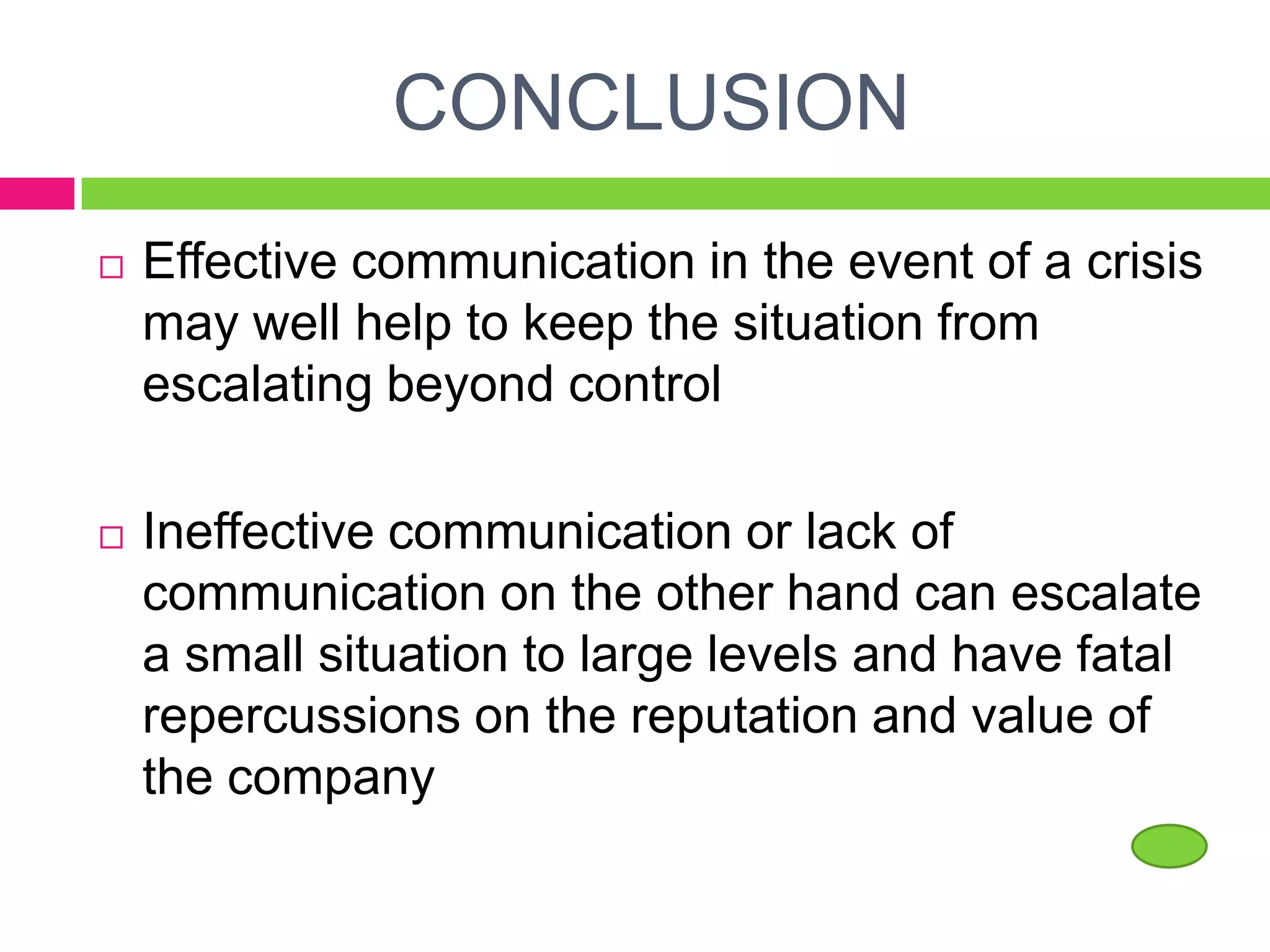 CONCLUSION
 Effective communication in the event of a crisis
may well help to keep the situation from
escalating beyond control
 Ineffective communication or lack of
communication on the other hand can escalate
a small situation to large levels and have fatal
repercussions on the reputation and value of
the company
 