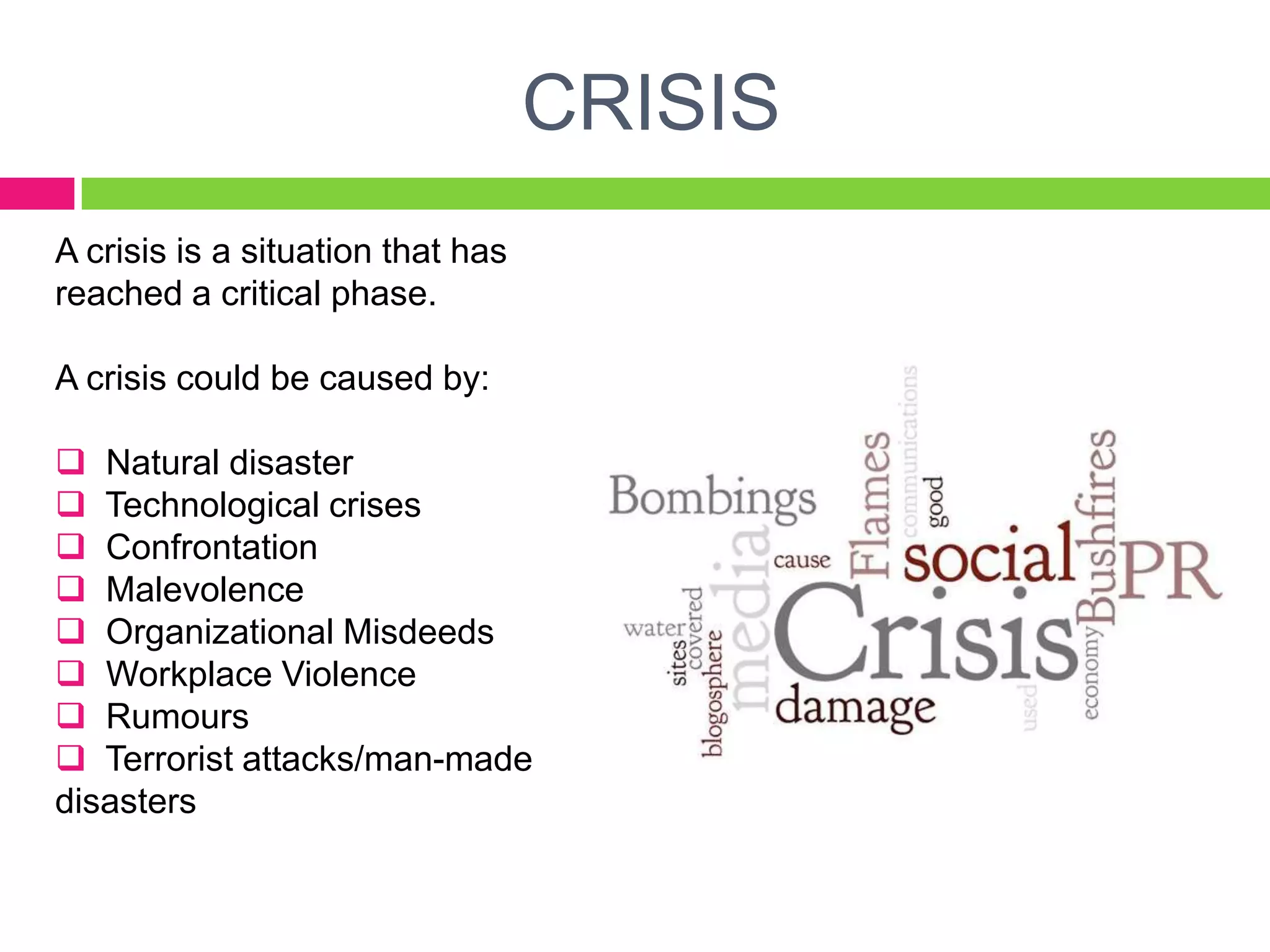 CRISIS
A crisis is a situation that has
reached a critical phase.
A crisis could be caused by:
 Natural disaster
 Technological crises
 Confrontation
 Malevolence
 Organizational Misdeeds
 Workplace Violence
 Rumours
 Terrorist attacks/man-made
disasters
 
