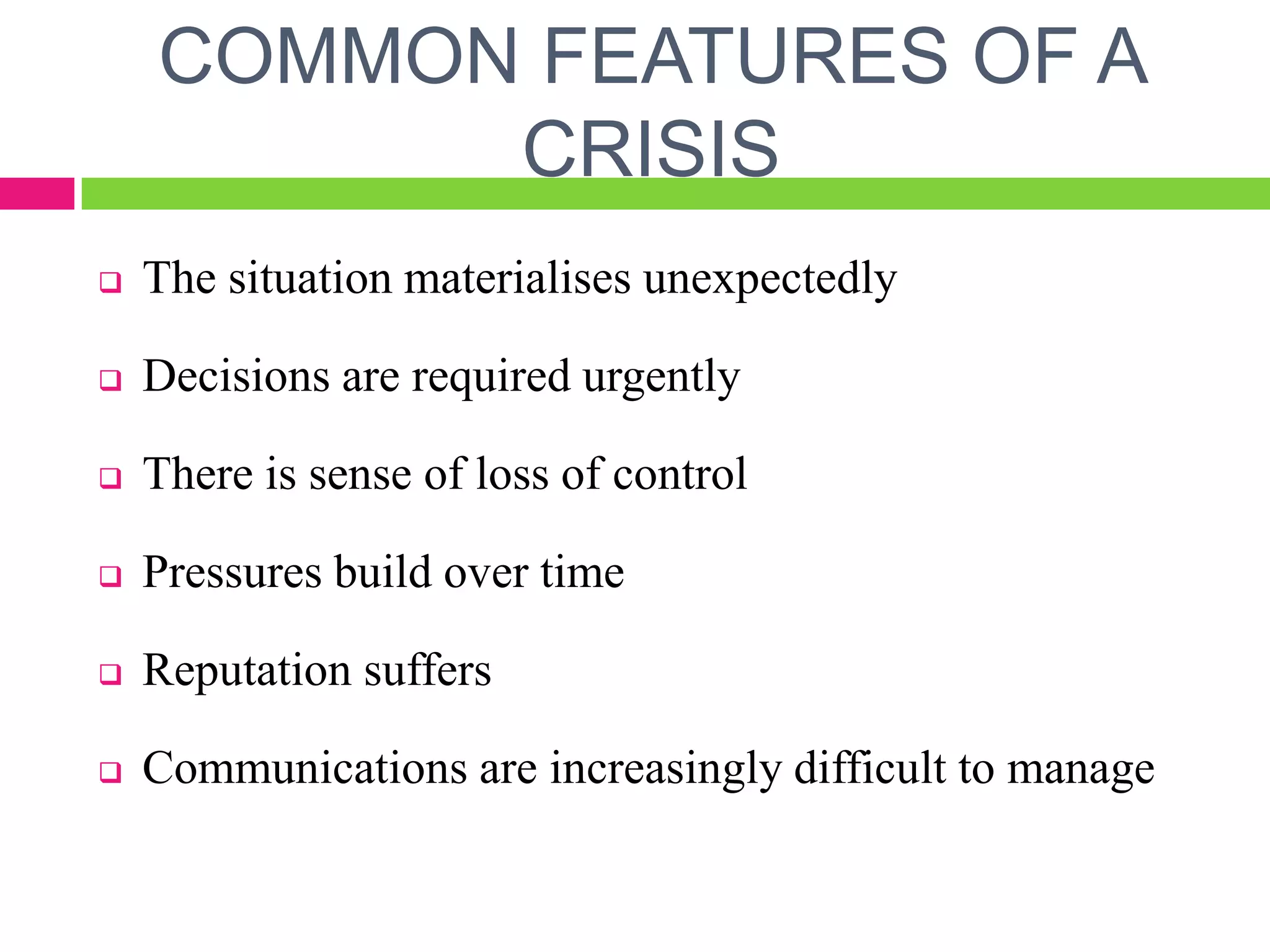 COMMON FEATURES OF A
CRISIS
 The situation materialises unexpectedly
 Decisions are required urgently
 There is sense of loss of control
 Pressures build over time
 Reputation suffers
 Communications are increasingly difficult to manage
 