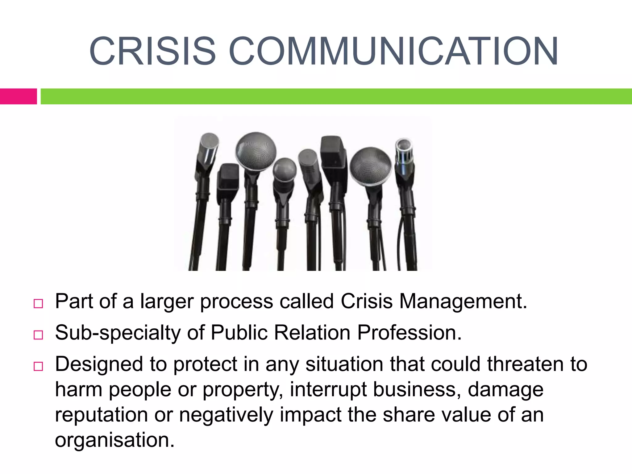 CRISIS COMMUNICATION
 Part of a larger process called Crisis Management.
 Sub-specialty of Public Relation Profession.
 Designed to protect in any situation that could threaten to
harm people or property, interrupt business, damage
reputation or negatively impact the share value of an
organisation.
 