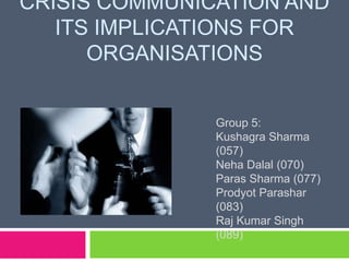 CRISIS COMMUNICATION AND
ITS IMPLICATIONS FOR
ORGANISATIONS
Group 5:
Kushagra Sharma
(057)
Neha Dalal (070)
Paras Sharma (077)
Prodyot Parashar
(083)
Raj Kumar Singh
(089)
 