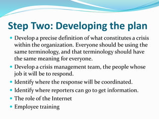 Step Two: Developing the plan
 Develop a precise definition of what constitutes a crisis
within the organization. Everyone should be using the
same terminology, and that terminology should have
the same meaning for everyone.
 Develop a crisis management team, the people whose
job it will be to respond.
 Identify where the response will be coordinated.
 Identify where reporters can go to get information.
 The role of the Internet
 Employee training
 
