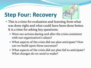 Step Four: Recovery
 This is a time for evaluation and learning from what
was done right and what could have been done better.
It is a time for asking key questions:
 Were our actions during and after the crisis consistent
with our organization’s values?
 What aspects of the crisis did our plan anticipate? How
can we build upon these successes?
 What aspects of the crisis did our plan fail to anticipate?
What changes do we need to make?
 