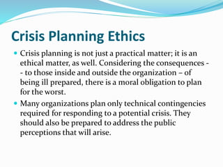 Crisis Planning Ethics
 Crisis planning is not just a practical matter; it is an
ethical matter, as well. Considering the consequences -
- to those inside and outside the organization – of
being ill prepared, there is a moral obligation to plan
for the worst.
 Many organizations plan only technical contingencies
required for responding to a potential crisis. They
should also be prepared to address the public
perceptions that will arise.
 