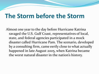 The Storm before the Storm
Almost one year to the day before Hurricane Katrina
ravaged the U.S. Gulf Coast, representatives of local,
state, and federal agencies participated in a mock
disaster called Hurricane Pam. The scenario, developed
by a consulting firm, came eerily close to what actually
happened in late August 2005, when Katrina became
the worst natural disaster in the nation’s history.
 