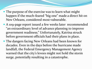  The purpose of the exercise was to learn what might
happen if the much-feared “big one” made a direct hit on
New Orleans, considered most vulnerable.
 A 109-page report issued a few weeks later recommended
“an extraordinary level of advance planning to improve
government readiness.” Unfortunately, Katrina struck
before government officials had their plans in place.
 The dangers facing New Orleans had been known for
decades. Even in the days before the hurricane made
landfall, the Federal Emergency Management Agency
warned that the city’s levees might not hold the storm
surge, potentially resulting in a catastrophe.
 