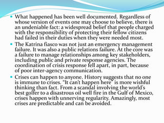  What happened has been well documented. Regardless of
whose version of events one may choose to believe, there is
an undeniable fact: a widespread belief that people charged
with the responsibility of protecting their fellow citizens
had failed in their duties when they were needed most.
 The Katrina fiasco was not just an emergency management
failure. It was also a public relations failure. At the core was
a failure to manage relationships among key stakeholders,
including public and private response agencies. The
coordination of crisis response fell apart, in part, because
of poor inter-agency communication.
 Crises can happen to anyone. History suggests that no one
is immune to crises. “It can’t happen here” is more wishful
thinking than fact. From a scandal involving the world’s
best golfer to a disastrous oil well fire in the Gulf of Mexico,
crises happen with unnerving regularity. Amazingly, most
crises are predictable and can be avoided.
 