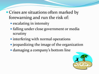  Crises are situations often marked by
forewarning and run the risk of:
 escalating in intensity
 falling under close government or media
scrutiny
 interfering with normal operations
 jeopardizing the image of the organization
 damaging a company’s bottom line
 