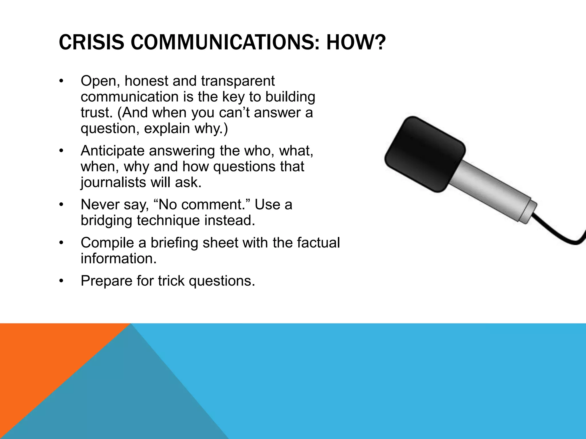 • Open, honest and transparent
communication is the key to building
trust. (And when you can’t answer a
question, explain why.)
• Anticipate answering the who, what,
when, why and how questions that
journalists will ask.
• Never say, “No comment.” Use a
bridging technique instead.
• Compile a briefing sheet with the factual
information.
• Prepare for trick questions.
CRISIS COMMUNICATIONS: HOW?
 