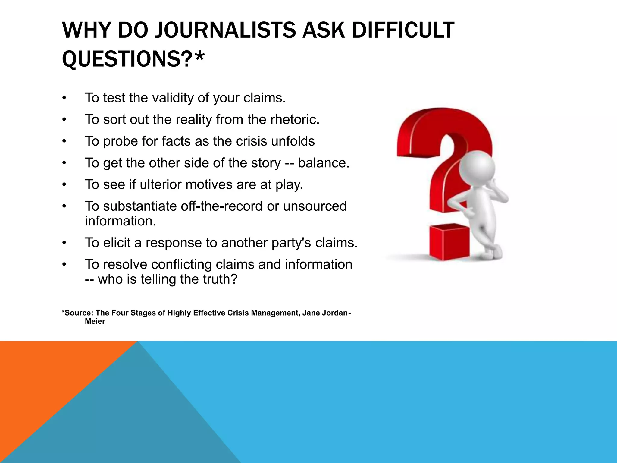 • To test the validity of your claims.
• To sort out the reality from the rhetoric.
• To probe for facts as the crisis unfolds
• To get the other side of the story -- balance.
• To see if ulterior motives are at play.
• To substantiate off-the-record or unsourced
information.
• To elicit a response to another party's claims.
• To resolve conflicting claims and information
-- who is telling the truth?
*Source: The Four Stages of Highly Effective Crisis Management, Jane Jordan-
Meier
WHY DO JOURNALISTS ASK DIFFICULT
QUESTIONS?*
 
