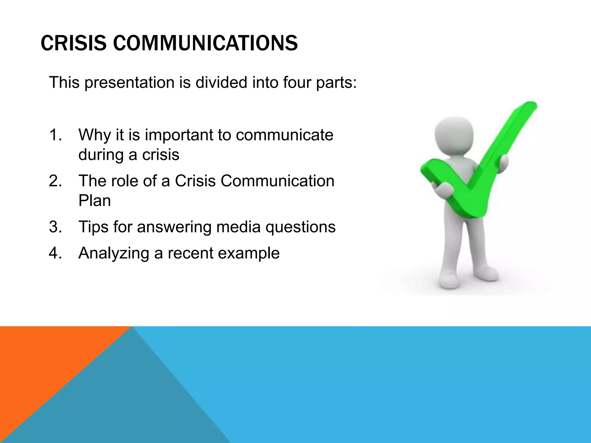 This presentation is divided into four parts:
1. Why it is important to communicate
during a crisis
2. The role of a Crisis Communication
Plan
3. Tips for answering media questions
4. Analyzing a recent example
CRISIS COMMUNICATIONS
 
