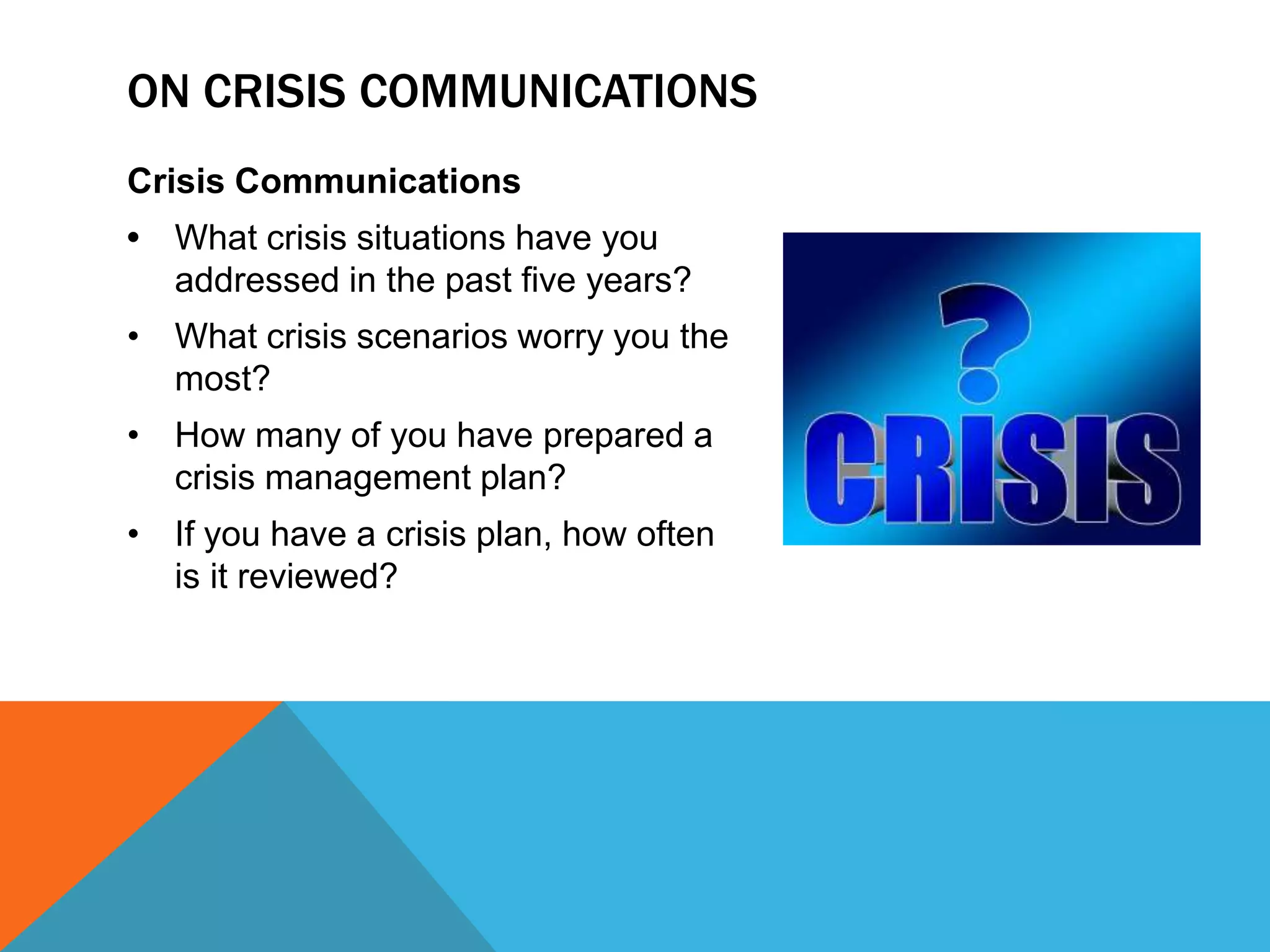 Crisis Communications
• What crisis situations have you
addressed in the past five years?
• What crisis scenarios worry you the
most?
• How many of you have prepared a
crisis management plan?
• If you have a crisis plan, how often
is it reviewed?
ON CRISIS COMMUNICATIONS
 