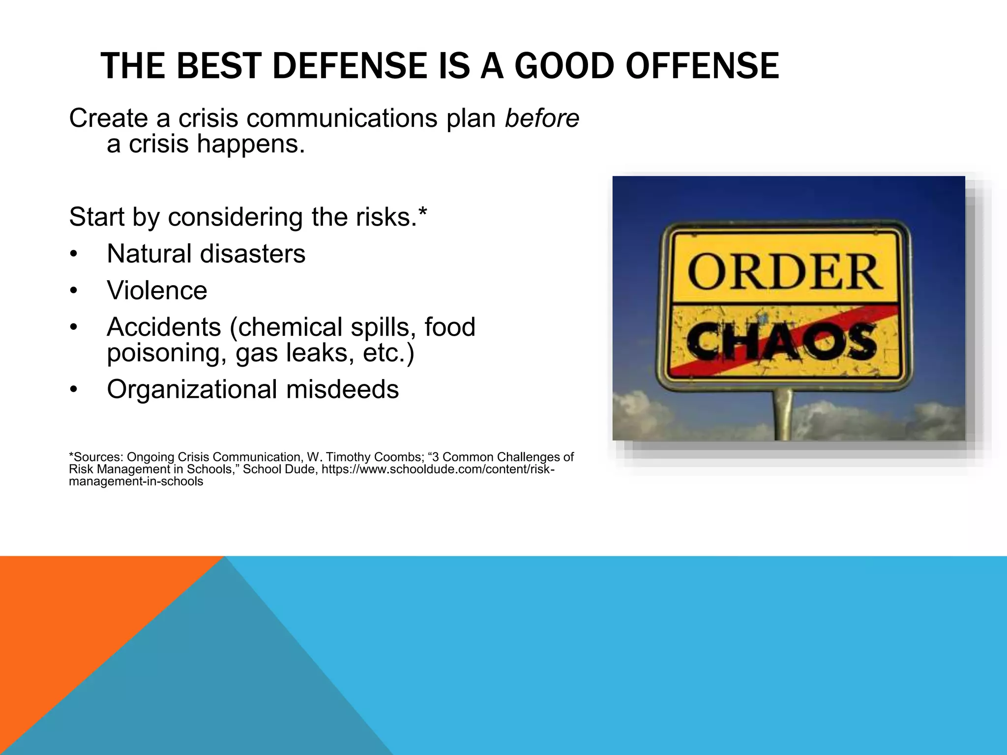 Create a crisis communications plan before
a crisis happens.
Start by considering the risks.*
• Natural disasters
• Violence
• Accidents (chemical spills, food
poisoning, gas leaks, etc.)
• Organizational misdeeds
*Sources: Ongoing Crisis Communication, W. Timothy Coombs; “3 Common Challenges of
Risk Management in Schools,” School Dude, https://www.schooldude.com/content/risk-
management-in-schools
THE BEST DEFENSE IS A GOOD OFFENSE
 