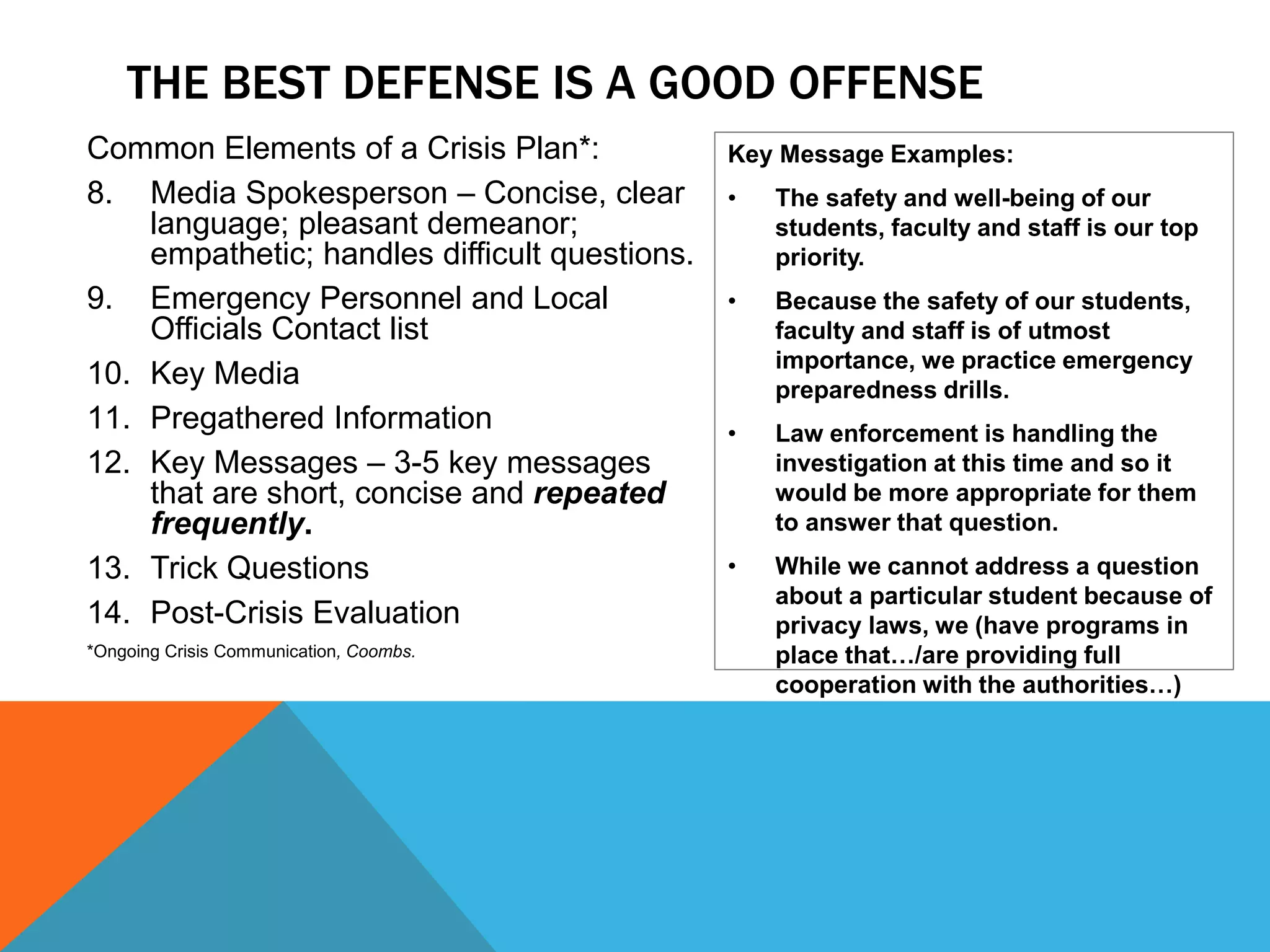 Common Elements of a Crisis Plan*:
8. Media Spokesperson – Concise, clear
language; pleasant demeanor;
empathetic; handles difficult questions.
9. Emergency Personnel and Local
Officials Contact list
10. Key Media
11. Pregathered Information
12. Key Messages – 3-5 key messages
that are short, concise and repeated
frequently.
13. Trick Questions
14. Post-Crisis Evaluation
*Ongoing Crisis Communication, Coombs.
Key Message Examples:
• The safety and well-being of our
students, faculty and staff is our top
priority.
• Because the safety of our students,
faculty and staff is of utmost
importance, we practice emergency
preparedness drills.
• Law enforcement is handling the
investigation at this time and so it
would be more appropriate for them
to answer that question.
• While we cannot address a question
about a particular student because of
privacy laws, we (have programs in
place that…/are providing full
cooperation with the authorities…)
THE BEST DEFENSE IS A GOOD OFFENSE
 