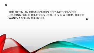 “
”
TOO OFTEN, AN ORGANIZATION DOES NOT CONSIDER
UTILIZING PUBLIC RELATIONS UNTIL IT IS IN A CRISIS. THEN IT
WANTS A SPEEDY RECOVERY.
 