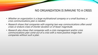 NO ORGANIZATION IS IMMUNE TO A CRISIS
• Whether an organization is a large multinational company or a small business, a
crisis communications plan is needed.
• Research shows that companies with ongoing two-way communications often avoid
crises or endure crises of shorter duration or of lesser magnitude.
• Research also shows that companies with a crisis management and/or crisis
communications plan come out of a crisis with a more positive image than
companies without such a plan.
 