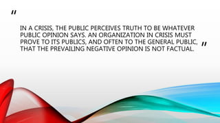 “
”
IN A CRISIS, THE PUBLIC PERCEIVES TRUTH TO BE WHATEVER
PUBLIC OPINION SAYS. AN ORGANIZATION IN CRISIS MUST
PROVE TO ITS PUBLICS, AND OFTEN TO THE GENERAL PUBLIC,
THAT THE PREVAILING NEGATIVE OPINION IS NOT FACTUAL.
 