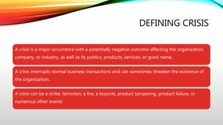 DEFINING CRISIS
A crisis is a major occurrence with a potentially negative outcome affecting the organization,
company, or industry, as well as its publics, products, services, or good name.
A crisis interrupts normal business transactions and can sometimes threaten the existence of
the organization.
A crisis can be a strike, terrorism, a fire, a boycott, product tampering, product failure, or
numerous other events
 