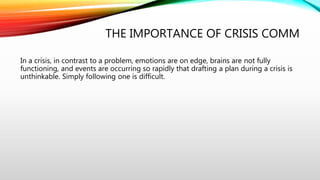 THE IMPORTANCE OF CRISIS COMM
In a crisis, in contrast to a problem, emotions are on edge, brains are not fully
functioning, and events are occurring so rapidly that drafting a plan during a crisis is
unthinkable. Simply following one is difficult.
 