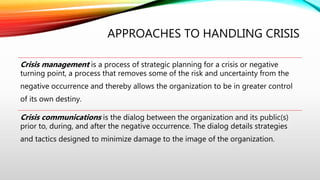 APPROACHES TO HANDLING CRISIS
Crisis management is a process of strategic planning for a crisis or negative
turning point, a process that removes some of the risk and uncertainty from the
negative occurrence and thereby allows the organization to be in greater control
of its own destiny.
Crisis communications is the dialog between the organization and its public(s)
prior to, during, and after the negative occurrence. The dialog details strategies
and tactics designed to minimize damage to the image of the organization.
 