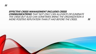 “
”
EFFECTIVE CRISIS MANAGEMENT INCLUDES CRISIS
COMMUNICATIONS THAT NOT ONLY CAN ALLEVIATE OR ELIMINATE
THE CRISIS BUT ALSO CAN SOMETIMES BRING THE ORGANIZATION A
MORE POSITIVE REPUTATION THAN IT HAD BEFORE THE CRISIS.
 