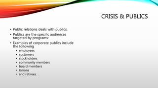 CRISIS & PUBLICS
• Public relations deals with publics.
• Publics are the specific audiences
targeted by programs:
• Examples of corporate publics include
the following
• employees
• customers
• stockholders
• community members
• board members
• Unions
• and retirees.
 