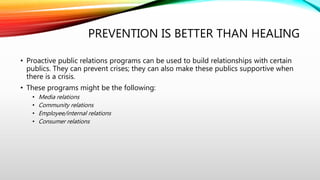 PREVENTION IS BETTER THAN HEALING
• Proactive public relations programs can be used to build relationships with certain
publics. They can prevent crises; they can also make these publics supportive when
there is a crisis.
• These programs might be the following:
• Media relations
• Community relations
• Employee/internal relations
• Consumer relations
 